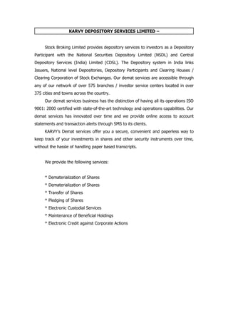 KARVY DEPOSITORY SERVICES LIMITED –


     Stock Broking Limited provides depository services to investors as a Depository
Participant with the National Securities Depository Limited (NSDL) and Central
Depository Services (India) Limited (CDSL). The Depository system in India links
Issuers, National level Depositories, Depository Participants and Clearing Houses /
Clearing Corporation of Stock Exchanges. Our demat services are accessible through
any of our network of over 575 branches / investor service centers located in over
375 cities and towns across the country.
     Our demat services business has the distinction of having all its operations ISO
9001: 2000 certified with state-of-the-art technology and operations capabilities. Our
demat services has innovated over time and we provide online access to account
statements and transaction alerts through SMS to its clients.
     KARVY’s Demat services offer you a secure, convenient and paperless way to
keep track of your investments in shares and other security instruments over time,
without the hassle of handling paper based transcripts.


     We provide the following services:


     * Dematerialization of Shares
     * Dematerialization of Shares
     * Transfer of Shares
     * Pledging of Shares
     * Electronic Custodial Services
     * Maintenance of Beneficial Holdings
     * Electronic Credit against Corporate Actions
 