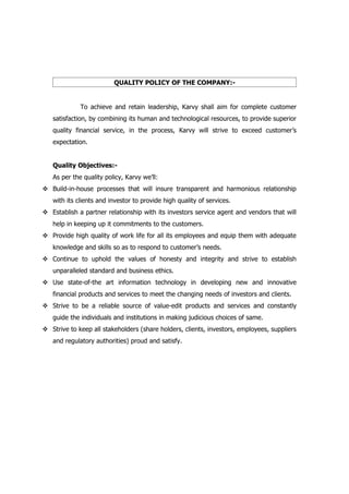 QUALITY POLICY OF THE COMPANY:-


             To achieve and retain leadership, Karvy shall aim for complete customer
   satisfaction, by combining its human and technological resources, to provide superior
   quality financial service, in the process, Karvy will strive to exceed customer’s
   expectation.


   Quality Objectives:-
   As per the quality policy, Karvy we’ll:
 Build-in-house processes that will insure transparent and harmonious relationship
   with its clients and investor to provide high quality of services.
 Establish a partner relationship with its investors service agent and vendors that will
   help in keeping up it commitments to the customers.
 Provide high quality of work life for all its employees and equip them with adequate
   knowledge and skills so as to respond to customer’s needs.
 Continue to uphold the values of honesty and integrity and strive to establish
   unparalleled standard and business ethics.
 Use state-of-the art information technology in developing new and innovative
   financial products and services to meet the changing needs of investors and clients.
 Strive to be a reliable source of value-edit products and services and constantly
   guide the individuals and institutions in making judicious choices of same.
 Strive to keep all stakeholders (share holders, clients, investors, employees, suppliers
   and regulatory authorities) proud and satisfy.
 