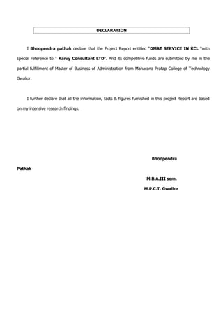 DECLARATION



     I Bhoopendra pathak declare that the Project Report entitled “DMAT SERVICE IN KCL “with

special reference to “ Karvy Consultant LTD”. And its competitive funds are submitted by me in the

partial fulfillment of Master of Business of Administration from Maharana Pratap College of Technology

Gwalior.



     I further declare that all the information, facts & figures furnished in this project Report are based

on my intensive research findings.




                                                                          Bhoopendra

Pathak

                                                                       M.B.A.III sem.

                                                                      M.P.C.T. Gwalior
 