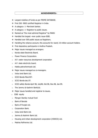 ACHIEVEMENTS:-


 Largest mobilize of funds as per PRIME DATABASE.
 First ISO- 9002 certified Registrar in India.
 A category- 1- Merchant banker.
 A category- 1- Registrar to public issues.
 Ranked as “the most admired Registrar” by MARG
 Handled the largest –ever public issue-IDBI.
 Handled over 500 public issues as Registrars.
 Handling the reliance account, this accounts for nearly 10 million account holders.
 First depository participants in Andhra Pradesh.
 Major issues managed as arrangers:
o   Kerala state Electricity Board.
o   Power Finance Corporation.
o   A.P. water resources development corporation
o   A.P. state electricity board.
o   Haldia petrochemicals Ltd.
 Major issues managed as co-managers.
o   Indus land Bank Ltd.
o   ICICI Bonds-March97.
o   ICICI Bonds-dec.97.
o   ICICI safety Bonds-April 98, July98, Oct.98, Dec.98, Jan.99.
o   The Jammu & Kashmir BankLtd.
 Major issues handled and registrar to issues.
o   IDBI equity
o   Morgan Stanley mutual fund
o   Bank of Baroda
o   Bank of Punjab Ltd.
o   Corporation Bank.
o   Indus land Bank Ltd.
o   Jammu & Kashmir Bank Ltd.
o   Housing and Urban development corporation (HODCO) Ltd.
o   Madras Refineries Ltd.
 
