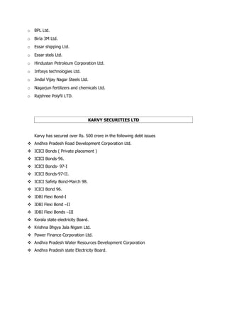 o   BPL Ltd.
o   Birla 3M Ltd.
o   Essar shipping Ltd.
o   Essar stels Ltd.
o   Hindustan Petroleum Corporation Ltd.
o   Infosys technologies Ltd.
o   Jindal Vijay Nagar Steels Ltd.
o   Nagarjun fertilizers and chemicals Ltd.
o   Rajshree Polyfil LTD.




                                 KARVY SECURITIES LTD


    Karvy has secured over Rs. 500 crore in the following debt issues
 Andhra Pradesh Road Development Corporation Ltd.
 ICICI Bonds ( Private placement )
 ICICI Bonds-96.
 ICICI Bonds- 97-I
 ICICI Bonds-97-II.
 ICICI Safety Bond-March 98.
 ICICI Bond 96.
 IDBI Flexi Bond-I
 IDBI Flexi Bond –II
 IDBI Flexi Bonds –III
 Kerala state electricity Board.
 Krishna Bhgya Jala Nigam Ltd.
 Power Finance Corporation Ltd.
 Andhra Pradesh Water Resources Development Corporation
 Andhra Pradesh state Electricity Board.
 