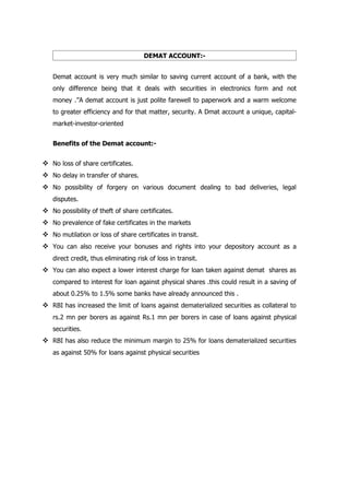 DEMAT ACCOUNT:-


   Demat account is very much similar to saving current account of a bank, with the
   only difference being that it deals with securities in electronics form and not
   money .’’A demat account is just polite farewell to paperwork and a warm welcome
   to greater efficiency and for that matter, security. A Dmat account a unique, capital-
   market-investor-oriented


   Benefits of the Demat account:-


 No loss of share certificates.
 No delay in transfer of shares.
 No possibility of forgery on various document dealing to bad deliveries, legal
   disputes.
 No possibility of theft of share certificates.
 No prevalence of fake certificates in the markets
 No mutilation or loss of share certificates in transit.
 You can also receive your bonuses and rights into your depository account as a
   direct credit, thus eliminating risk of loss in transit.
 You can also expect a lower interest charge for loan taken against demat shares as
   compared to interest for loan against physical shares .this could result in a saving of
   about 0.25% to 1.5% some banks have already announced this .
 RBI has increased the limit of loans against dematerialized securities as collateral to
   rs.2 mn per borers as against Rs.1 mn per borers in case of loans against physical
   securities.
 RBI has also reduce the minimum margin to 25% for loans dematerialized securities
   as against 50% for loans against physical securities
 