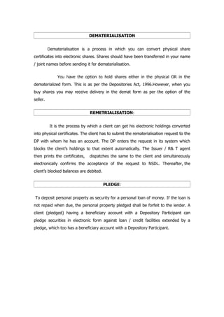 DEMATERIALISATION


          Dematerialisation is a process in which you can convert physical share
certificates into electronic shares. Shares should have been transferred in your name
/ joint names before sending it for dematerialisation.


              You have the option to hold shares either in the physical OR in the
dematerialized form. This is as per the Depositories Act, 1996.However, when you
buy shares you may receive delivery in the demat form as per the option of the
seller.


                                REMETRIALISATION:


          It is the process by which a client can get his electronic holdings converted
into physical certificates. The client has to submit the rematerialisation request to the
DP with whom he has an account. The DP enters the request in its system which
blocks the client’s holdings to that extent automatically. The Issuer / R& T agent
then prints the certificates,   dispatches the same to the client and simultaneously
electronically confirms the acceptance of the request to NSDL. Thereafter, the
client’s blocked balances are debited.


                                         PLEDGE:


To deposit personal property as security for a personal loan of money. If the loan is
not repaid when due, the personal property pledged shall be forfeit to the lender. A
client (pledged) having a beneficiary account with a Depository Participant can
pledge securities in electronic form against loan / credit facilities extended by a
pledge, which too has a beneficiary account with a Depository Participant.
 