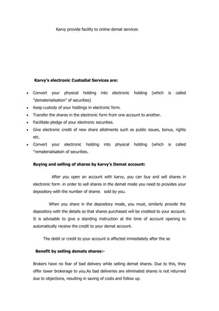 Karvy provide facility to online demat services




    Karvy’s electronic Custodial Services are:


•   Convert    your   physical     holding    into    electronic   holding   (which   is   called
    "dematerialisation" of securities)
•   Keep custody of your holdings in electronic form.
•   Transfer the shares in the electronic form from one account to another.
•   Facilitate pledge of your electronic securities.
•   Give electronic credit of new share allotments such as public issues, bonus, rights
    etc.
•   Convert    your   electronic    holding    into    physical    holding   (which   is   called
    "rematerialisatoin of securities.


    Buying and selling of shares by karvy’s Demat account:


               After you open an account with karvy, you can buy and sell shares in
    electronic form .in order to sell shares in the demat mode you need to provides your
    depository with the number of shares sold by you.


              When you share in the depository mode, you must, similarly provide the
    depository with the details so that shares purchased will be credited to your account.
    It is advisable to give a standing instruction at the time of account opening to
    automatically receive the credit to your demat account.


           The debit or credit to your account is affected immediately after the se


     Benefit by selling demats shares:-


    Brokers have no fear of bad delivery while selling demat shares. Due to this, they
    offer lower brokerage to you.As bad deliveries are eliminated shares is not returned
    due to objections, resulting in saving of costs and follow up.
 