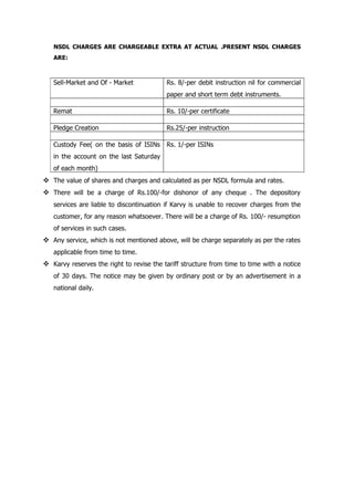 NSDL CHARGES ARE CHARGEABLE EXTRA AT ACTUAL .PRESENT NSDL CHARGES
   ARE:



   Sell-Market and Of - Market            Rs. 8/-per debit instruction nil for commercial
                                          paper and short term debt instruments.

   Remat                                  Rs. 10/-per certificate

   Pledge Creation                        Rs.25/-per instruction

   Custody Fee( on the basis of ISINs     Rs. 1/-per ISINs
   in the account on the last Saturday
   of each month)
 The value of shares and charges and calculated as per NSDL formula and rates.
 There will be a charge of Rs.100/-for dishonor of any cheque . The depository
   services are liable to discontinuation if Karvy is unable to recover charges from the
   customer, for any reason whatsoever. There will be a charge of Rs. 100/- resumption
   of services in such cases.
 Any service, which is not mentioned above, will be charge separately as per the rates
   applicable from time to time.
 Karvy reserves the right to revise the tariff structure from time to time with a notice
   of 30 days. The notice may be given by ordinary post or by an advertisement in a
   national daily.
 