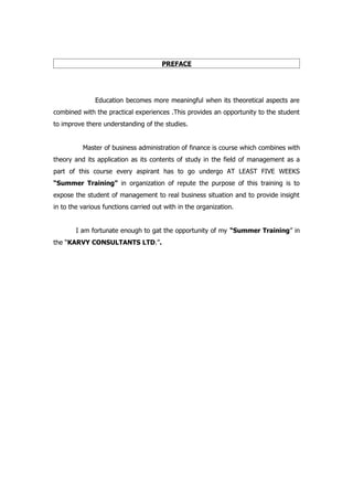 PREFACE




               Education becomes more meaningful when its theoretical aspects are
combined with the practical experiences .This provides an opportunity to the student
to improve there understanding of the studies.


          Master of business administration of finance is course which combines with
theory and its application as its contents of study in the field of management as a
part of this course every aspirant has to go undergo AT LEAST FIVE WEEKS
“Summer Training” in organization of repute the purpose of this training is to
expose the student of management to real business situation and to provide insight
in to the various functions carried out with in the organization.


        I am fortunate enough to gat the opportunity of my “Summer Training” in
the “KARVY CONSULTANTS LTD.”.
 