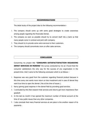 RECOMMENDATIONS


   The detail study of the project idea to the following recommendation:-


1. The company should come up with some good strategies to create awareness
   among people regarding the financially Demat.
2. The company as soon as possible should try to convert itself into a bank so that
   many people come in contract and joint with company.
3. They should try to provide some extra services to their customers.
4. The company should concentrate more on after sales services.




                                      CONCLUSION


   Concerning my project title “CONSUMER SATISFACTISFACTION REGARDING
   DEMAT SERVICES IN MORENA” the survey conducted by me as I found that the
   consumer satisfactions the only way for the success of any organization in the
   present time. And I came to the following conclusion which is as follows –


1. Response was very good from the customer regarding financial product because in
   this time every one wants more return on less investment and in case of demat they
   want true time to open the demat ( like at the time of issues ).
2. Karvy gaining good response in the demat field by providing good services.
3. I concluded by this that research that services and returns got more importance than
   goodwill.
4. In the last six month it has opened the maximum number of Demat account at the
   time of new public issues than any other companies.
5. I also conclude that many financial services at one place is the another reason of its
   popularity .
 
