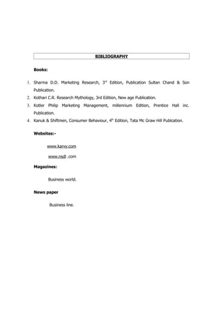 BIBLIOGRAPHY


   Books:


1. Sharma D.D. Marketing Research, 3rd Edition, Publication Sultan Chand & Son
   Publication.
2. Kothari C.R. Research Mythology, 3rd Edition, New age Publication.
3. Kotler Philip Marketing Management, millennium Edition, Prentice Hall inc.
   Publication.
4. Kanuk & Shiftmen, Consumer Behaviour, 4th Edition, Tata Mc Graw Hill Publcation.

   Websites:-


          www.karvy.com

            www.nsdl .com

   Magazines:


            Business world.


   News paper


            Business line.
 