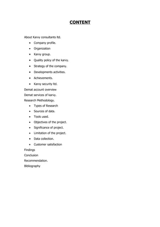 CONTENT


About Karvy consultants ltd.
   •   Company profile.
   •   Organization
   •   Karvy group.

   •   Quality policy of the karvy.

   •   Strategy of the company.

   •   Developments activities.

   •   Achievements.

   •   Karvy security ltd.
Demat account overview
Demat services of karvy.
Research Methodology.
   •   Types of Research
   •   Sources of data.
   •   Tools used.
   •   Objectives of the project.
   •   Significance of project.
   •   Limitation of the project.
   •   Data collection.
   •   Customer satisfaction
Findings
Conclusion
Recommendation.
Bibliography
 
