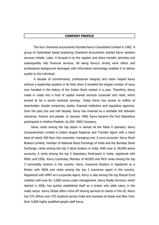 COMPANY PROFILE


        The four chartered accountants founded Karvy Consultants Limited in 1982. A
group of Hyderabad based practicing Chartered Accountants started Karvy taxation
services initially. Later, it forayed in to the register and share transfer activities and
subsequently into financial services. All along Karvy’s strong work ethics and
professional background leveraged with information technology enabled it to deliver
quality to the individual.
        A decade of commitments, professional integrity and vision helped Karvy
achieve a leadership position in its field when it handled the largest number of issue
ever handled in the history of the Indian Stock market in a year. Therefore, Karvy
made in roads into a host of capital market services corporate and retail, which
proved to be a sound business synergy. Today Karvy has access to million of
shareholder, beside companies, banks, financial institution and regulatory agencies.
Over the past one and half decade, Karvy has involved as a veritable link between
industries, finance and people. In January 1998, Karvy became the first Depository
participants in Andhra Pradesh. As ISO: 9002 Company,
      Karvy ranks among the top player in almost all the fields it operates. Karvy
Computershare Limited is India’s largest Registrar and Transfer Agent with a client
base of nearly 500 blue chip corporate, managing over 2 crore accounts. Karvy Stock
Brokers Limited, member of National Stock Exchange of India and the Bombay Stock
Exchange, ranks among the top 5 stock brokers in India. With over 6, 00,000 active
accounts, it ranks among the top 5 Depositary Participant in India, registered with
NSDL and CDSL. Karvy Comtrade, Member of NCDEX and MCX ranks among the top
3 commodity brokers in the country. Karvy Insurance Brokers is registered as a
Broker with IRDA and ranks among the top 5 insurance agent in the country.
Registered with AMFI as a corporate Agent, Karvy is also among the top Mutual Fund
mobilize with over Rs. 5,000 crores under management. Karvy Realty Services, which
started in 2006, has quickly established itself as a broker who adds value, in the
realty sector. Karvy Global offers niche off shoring services to clients in the US. Karvy
has 575 offices over 375 locations across India and overseas at Dubai and New York.
Over 9,000 highly qualified people staff Karvy.
 