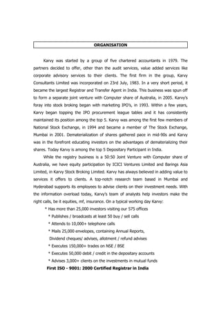 ORGANISATION


     Karvy was started by a group of five chartered accountants in 1979. The
partners decided to offer, other than the audit services, value added services like
corporate advisory services to their clients. The first firm in the group, Karvy
Consultants Limited was incorporated on 23rd July, 1983. In a very short period, it
became the largest Registrar and Transfer Agent in India. This business was spun off
to form a separate joint venture with Computer share of Australia, in 2005. Karvy’s
foray into stock broking began with marketing IPO’s, in 1993. Within a few years,
Karvy began topping the IPO procurement league tables and it has consistently
maintained its position among the top 5. Karvy was among the first few members of
National Stock Exchange, in 1994 and became a member of The Stock Exchange,
Mumbai in 2001. Dematerialization of shares gathered pace in mid-90s and Karvy
was in the forefront educating investors on the advantages of dematerializing their
shares. Today Karvy is among the top 5 Depositary Participant in India.
     While the registry business is a 50:50 Joint Venture with Computer share of
Australia, we have equity participation by ICICI Ventures Limited and Barings Asia
Limited, in Karvy Stock Broking Limited. Karvy has always believed in adding value to
services it offers to clients. A top-notch research team based in Mumbai and
Hyderabad supports its employees to advise clients on their investment needs. With
the information overload today, Karvy’s team of analysts help investors make the
right calls, be it equities, mf, insurance. On a typical working day Karvy:
      * Has more than 25,000 investors visiting our 575 offices
        * Publishes / broadcasts at least 50 buy / sell calls
        * Attends to 10,000+ telephone calls
        * Mails 25,000 envelopes, containing Annual Reports,
         Dividend cheques/ advises, allotment / refund advises
        * Executes 150,000+ trades on NSE / BSE
        * Executes 50,000 debit / credit in the depositary accounts
        * Advises 3,000+ clients on the investments in mutual funds
       First ISO - 9001: 2000 Certified Registrar in India
 