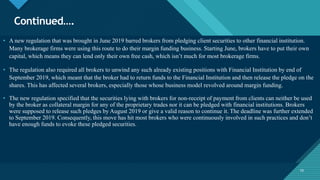 Click to edit Master title style
10
Continued….
10
• A new regulation that was brought in June 2019 barred brokers from pledging client securities to other financial institution.
Many brokerage firms were using this route to do their margin funding business. Starting June, brokers have to put their own
capital, which means they can lend only their own free cash, which isn’t much for most brokerage firms.
• The regulation also required all brokers to unwind any such already existing positions with Financial Institution by end of
September 2019, which meant that the broker had to return funds to the Financial Institution and then release the pledge on the
shares. This has affected several brokers, especially those whose business model revolved around margin funding.
• The new regulation specified that the securities lying with brokers for non-receipt of payment from clients can neither be used
by the broker as collateral margin for any of the proprietary trades nor it can be pledged with financial institutions. Brokers
were supposed to release such pledges by August 2019 or give a valid reason to continue it. The deadline was further extended
to September 2019. Consequently, this move has hit most brokers who were continuously involved in such practices and don’t
have enough funds to evoke these pledged securities.
 