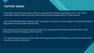 Click to edit Master title style
11
Current status
11
• The Bombay Stock Exchange and the NSE have suspended the broking membership of Karvy. The NSE is
conducting a forensic audit to ascertain further details regarding alleged misuse of client securities
• . Karvy Stock Broking filed an appeal at SAT to challenge its suspension, but the appeal was dismissed with Karvy
being directed to file an appeal with the NSE.
• The coming week would see the regulator decide on the appeal filed by the lenders from whom Karvy Stock
Broking raised funds by pledging client securities.
• The capital market watchdog will take further action against Karvy Stock Broking as well since the earlier order
was only an ex parte interim orde
 