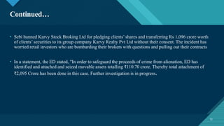 Click to edit Master title style
12
Continued…
12
• Sebi banned Karvy Stock Broking Ltd for pledging clients’ shares and transferring Rs 1,096 crore worth
of clients’ securities to its group company Karvy Realty Pvt Ltd without their consent. The incident has
worried retail investors who are bombarding their brokers with questions and pulling out their contracts
• In a statement, the ED stated, "In order to safeguard the proceeds of crime from alienation, ED has
identified and attached and seized movable assets totalling ₹110.70 crore. Thereby total attachment of
₹2,095 Crore has been done in this case. Further investigation is in progress.
 