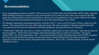 Click to edit Master title style
13
Recommandation:
13
• Karvy had pledged securities worth Rs 2,300 crore of over 95,000 clients with ICICI Bank, HDFC Bank, IndusInd
Bank and Bajaj Finance as collateral to raise over Rs 600 crore in loans for itself. This was revealed in the Sebi
probe into client positions of select retail brokers, which is yet to be published. In an ex-parte order on November
22, Sebi barred the Hyderabad-based financial services firm from taking on new clients.
• On Monday, depositories transferred securities worth Rs 2,013.77 crore to 82,559 clients of Karvy, said one of the
persons. This represents 87 per cent of the impacted clients. The shares returned on Monday include those that
were paid-for by the clients but had been unlawfully pledged by misusing their power of attorney.
• “If Sebi hadn’t taken this step, Karvy’s lenders would have staked claim on these securities,” said a person close to
the development. “Before that could happen, Sebi directed depositories to return the securities,” the person
added.NSDL, one of the depositories, said, “As per the directions of Sebi and under supervision of NSE, securities
have been transferred from the demat account named Karvy Stock Broking Ltd to the demat accounts of
respective clients who have paid in full against these securities.” Karvy has 1.2 million clients, of whom around
300,000 are active.
 