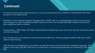 Click to edit Master title style
6
Continued:
6
• So basically, Karya created a demat account in its own name and used the power of attorney to transfer stocks from clients
account to its own demat account.
• Then Karvy went to financial companies like Bajaj Finance, HDFC bank, etc. and pledged those stocks to secure the loan.
They belonged to its client. But banks and NBFCs had no clue about it. So the banks and NBFCs handed over the cash to
Karvy against the stocks as collateral.
• The four players - HDFC Bank, ICICI Bank, IndusInd Bank and Bajaj Finance, gave loans of Rs 340 crore each based on these
securities as collateral.
• The estimated misuse of securities was in the tune of around 2800 Crore. So Karvy pledged around Rs 2800 crore worth of
shares to secure the loan.
• After the scam was identified, Karvy was asked to pay back the money to its clients but Karvy defaulted in payments. The
default is in the range of Rs 800-1,000 Crore. As a result, Karvy’s stock broking membership was terminated by NSE and
BSE.
 