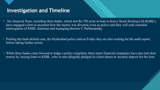 Click to edit Master title style
7
Investigation and Timeline
7
• Six financial firms, including three banks, which lent Rs 780 crore in loan to Karvy Stock Broking Ltd (KSBL),
have engaged a firm to ascertain how the money was diverted, even as police said they will seek custodial
interrogation of KSBL chairman and managing director C Parthasarathy.
• Probing the bank default case, the Hyderabad police said on Friday they are also waiting for the audit report,
before taking further action.
• While three banks came forward to lodge a police complaint, three more financial companies have also lost their
money by issuing loans to KSBL, who in turn allegedly pledged its client shares as security deposit for the loan
 
