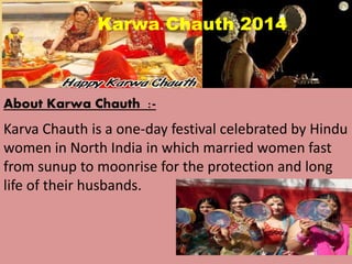 Karwa Chauth 2014 
About Karwa Chauth :- 
Karva Chauth is a one-day festival celebrated by Hindu 
women in North India in which married women fast 
from sunup to moonrise for the protection and long 
life of their husbands. 
 
