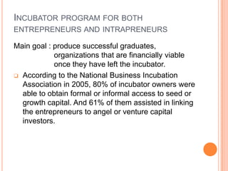 Incubator program for both entrepreneurs and intrapreneursMain goal : produce successful graduates, organizations that are financially viable once they have left the incubator.According to the National Business Incubation Association in 2005, 80% of incubator owners were able to obtain formal or informal access to seed or growth capital. And 61% of them assisted in linking the entrepreneurs to angel or venture capital investors.Incubator program for both entrepreneurs and intrapreneursFor many students who wish to start their own business in the first few years after graduation, incubator programs can give new ventures the survival skills during the start-up period when they are the most vulnerable.