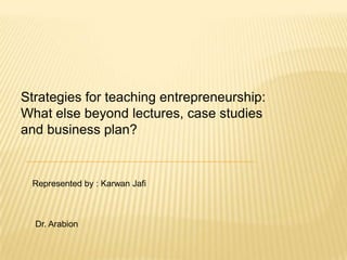 Strategies for teaching entrepreneurship:  What else beyond lectures, case studies  and business plan? Represented by : KarwanJafi Dr. Arabion 