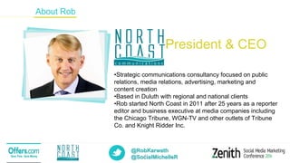 @RobKarwath
@SocialMichelleR2
About Rob
President & CEO
•Strategic communications consultancy focused on public
relations, media relations, advertising, marketing and
content creation
•Based in Duluth with regional and national clients
•Rob started North Coast in 2011 after 25 years as a reporter
editor and business executive at media companies including
the Chicago Tribune, WGN-TV and other outlets of Tribune
Co. and Knight Ridder Inc.
 