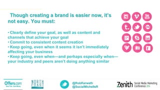 @RobKarwath
@SocialMichelleR
Though creating a brand is easier now, it’s
not easy. You must:
• Clearly define your goal, as well as content and
channels that achieve your goal
• Commit to consistent content creation
• Keep going, even when it seems it isn’t immediately
affecting your business
• Keep going, even when—and perhaps especially when—
your industry and peers aren’t doing anything similar
 