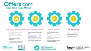 @RobKarwath
@SocialMichelleR4
The Best Stores & Brands
More than 6,000 stores and brands in
300 categories:
•Product deals added daily from
stores like Nordstrom, Amazon, &
Target
•Coupons on pizza, fast food,
entertainment
•Hand-picked and verified offers save
an average of $34 per transaction
Your Savings Partner
Features and tools to help you save
more:
•Seasonal holiday offers for Black
Friday, Mother's Day and more
•Savings Tips articles and resources
for advice on the best ways to save
•Filter results by offer type or price
Join & Connect
Set up a free profile to join our
community:
•Tools to favorite, comment on and
submit your own offers
•Follow fellow savers who share your
shopping interests
•Free email alerts featuring offers
from your favorite stores
We Are Hiring
•Located in beautiful Austin, TX
•Excellent Benefits Package
•Hiring interns & full-time
 