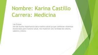 Nombre: Karina Castillo
Carrera: Medicina
Las Frutas:
son de mucha importancia oara nuestra salud ya que conllevan vitaminas
escenciales para nuestra salud, nos muestran una variedad de colores,
sabores y olores
 