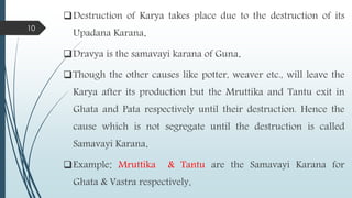 Destruction of Karya takes place due to the destruction of its
Upadana Karana.
Dravya is the samavayi karana of Guna.
Though the other causes like potter, weaver etc., will leave the
Karya after its production but the Mruttika and Tantu exit in
Ghata and Pata respectively until their destruction. Hence the
cause which is not segregate until the destruction is called
Samavayi Karana.
Example: Mruttika & Tantu are the Samavayi Karana for
Ghata & Vastra respectively.
10
 
