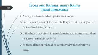 From one Karana, many Karya
(based upon Matra)
 A drug is a Karana which performs a Karya.
 But, the conversion of Karana into Karya requires many other
factors like Matra, Kala etc.,
 If the drug is not given in samyak matra and samyak kala then
its Karya (action) is doubtful.
 So these all factors should be considered while selecting a
drug.
102
 