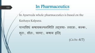 In Pharmaceutics
In Ayurveda whole pharmaceutics is based on the
Kashaya Kalpana.
पञ्चविधं कषायकल्पनमितत तद्यिा- स्िरसाः, कल्काः,
शृताः, शीताः, फाण्टाः, कषाय इतत|
(Ca.Su-4/7)
105
 