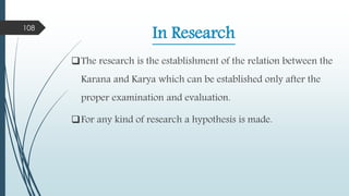 In Research
The research is the establishment of the relation between the
Karana and Karya which can be established only after the
proper examination and evaluation.
For any kind of research a hypothesis is made.
108
 