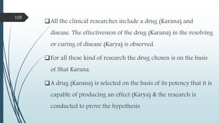 All the clinical researches include a drug (Karana) and
disease. The effectiveness of the drug (Karana) in the resolving
or curing of disease (Karya) is observed.
For all these kind of research the drug chosen is on the basis
of Shat Karana.
A drug (Karana) is selected on the basis of its potency that it is
capable of producing an effect (Karya) & the research is
conducted to prove the hypothesis.
109
 