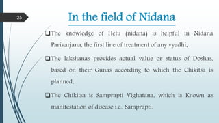 In the field of Nidana
The knowledge of Hetu (nidana) is helpful in Nidana
Parivarjana, the first line of treatment of any vyadhi.
The lakshanas provides actual value or status of Doshas,
based on their Gunas according to which the Chikitsa is
planned.
The Chikitsa is Samprapti Vighatana, which is Known as
manifestation of disease i.e., Samprapti.
25
 