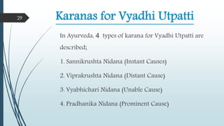 Karanas for Vyadhi Utpatti
In Ayurveda, 4 types of karana for Vyadhi Utpatti are
described;
1. Sannikrushta Nidana (Instant Causes)
2. Viprakrushta Nidana (Distant Cause)
3. Vyabhichari Nidana (Unable Cause)
4. Pradhanika Nidana (Prominent Cause)
29
 