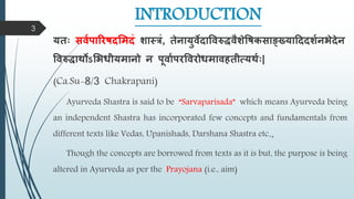 INTRODUCTION
यतः सर्वपारिषदमिदं शास्त्रं, तेनायुर्ेदावर्रुद्धर्ैशेवषकसाङ्ख्यादददशवनभेदेन
वर्रुद्धार्थोऽमभधीयिानो न पूर्ावपिवर्िोधिार्हतीत्यर्थवः|
(Ca.Su-8/3 Chakrapani)
Ayurveda Shastra is said to be “Sarvaparisada” which means Ayurveda being
an independent Shastra has incorporated few concepts and fundamentals from
different texts like Vedas, Upanishads, Darshana Shastra etc.,
Though the concepts are borrowed from texts as it is but, the purpose is being
altered in Ayurveda as per the Prayojana (i.e., aim)
3
 