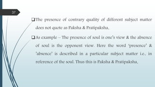 The presence of contrary quality of different subject matter
does not quote as Paksha & Pratipaksha.
As example – The presence of soul is one’s view & the absence
of soul is the opponent view. Here the word ‘presence’ &
’absence’ is described in a particular subject matter i.e., in
reference of the soul. Thus this is Paksha & Pratipaksha.
37
 