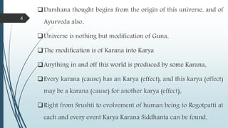 Darshana thought begins from the origin of this universe, and of
Ayurveda also.
Universe is nothing but modification of Guna.
The modification is of Karana into Karya
Anything in and off this world is produced by some Karana.
Every karana (cause) has an Karya (effect), and this karya (effect)
may be a karana (cause) for another karya (effect).
Right from Srushti to evolvement of human being to Rogotpatti at
each and every event Karya Karana Siddhanta can be found.
4
 