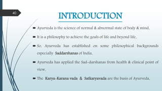 INTRODUCTION
 Ayurveda is the science of normal & abnormal state of body & mind.
 It is a philosophy to achieve the goals of life and beyond life.
 So, Ayurveda has established on some philosophical backgrounds
especially Saddarshanas of India.
 Ayurveda has applied the Sad-darshanas from health & clinical point of
view.
 The Karya-Karana vada & Satkaryavada are the basis of Ayurveda.
40
 