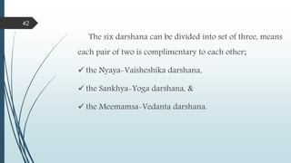 The six darshana can be divided into set of three, means
each pair of two is complimentary to each other;
 the Nyaya-Vaisheshika darshana,
 the Sankhya-Yoga darshana, &
 the Meemamsa-Vedanta darshana.
42
 