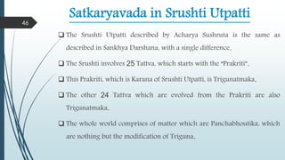 Satkaryavada in Srushti Utpatti
 The Srushti Utpatti described by Acharya Sushruta is the same as
described in Sankhya Darshana, with a single difference.
 The Srushti involves 25 Tattva, which starts with the “Prakriti”.
 This Prakriti, which is Karana of Srushti Utpatti, is Trigunatmaka.
 The other 24 Tattva which are evolved from the Prakriti are also
Trigunatmaka.
 The whole world comprises of matter which are Panchabhoutika, which
are nothing but the modification of Triguna.
46
 