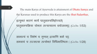 The main Karya of Ayurveda is attainment of Dhatu Samya and
the Karanas used to produce this Karya are the Shat Padarthas.
इत्युक्तं कारणं कायं धातुसाम्यमिहोच्यते|
धातुसाम्यक्रिया चोक्ता तन्त्रस्यास्य प्रयोजनि्|| (Ca.Su-1/53)
सािान्त्यं च विशेषं च गुणान ् द्रव्याणण किम च||
सििायं च तज्ज्ञात्िा तन्त्रोक्तं विधधिास्स्ितााः| (Ca.Su-1/28)
5
 