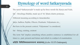 Etymology of word Satkaryavada
The word “Satkaryavada” is made up by three words Sat, Karya and Vada.
Sat – Streelinga Shabda, made up of ‘As’ dhatu shatru pratyaya.
Different meaning according to Amarakosha:
Satye, Sadhou, Pujithe, Dheere, Prashaste, Vidyamane etc.,
But here in the present context, ‘Vidyamane’ is considered.
Sat – Being, existing, existent
The term ‘Sat’ implies something whose positive existence is established for all
times i.e., past, present and future and which is a subject of examination.
सददतत वर्धधवर्षयप्रिाणगम्यं भार्रूपि्(Ca.Su-11/17 Chakrapani)
51
 