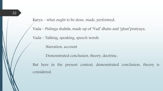 Karya – what ought to be done, made, performed.
Vada – Pulinga shabda, made up of ‘Vad’ dhatu and ‘ghan’pratyaya.
Vada – Talking, speaking, speech words
Narration, account
Demonstrated conclusion, theory, doctrine.
But here in the present context, demonstrated conclusion, theory is
considered.
52
 