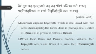 दैिं पुरा यत ् कृ तिुच्यते तत ् तत ् पौरुषं यस्त्त्िह किम दृष्टि्|
प्रिृस्त्तहेतुविमषिाः स दृष्टो तनिृस्त्तहेतुहहम सिाः स एि||
(Ca.Sha-2/44)
Ayurveda explains Rogotpatti, which is also linked with past
deeds (Karmaphala).The karma done in poorvajanma is called
as Daiva and in present is called as Purusha.
When these Daiva and Purusha becomes Vishama, then
Rogotpatti occurs and When it is sama then Dhatusamyata
occurs.
68
 
