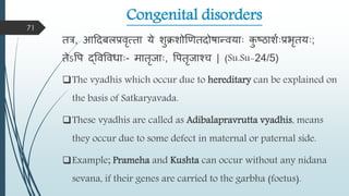 Congenital disorders
तर, आहदबिप्रिृत्ता ये शुिशोणणतदोषान्त्ियााः क
ु ष्ठाशमाःप्रभृतयाः;
तेऽवप द्विविधााः- िातृजााः, वपतृजाश्च | (Su.Su-24/5)
The vyadhis which occur due to hereditary can be explained on
the basis of Satkaryavada.
These vyadhis are called as Adibalapravrutta vyadhis, means
they occur due to some defect in maternal or paternal side.
Example; Prameha and Kushta can occur without any nidana
sevana, if their genes are carried to the garbha (foetus).
71
 