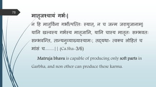िातृजश्चायं गभवः|
न हह िातुविमना गभोत्पस्त्ताः स्यात्, न च जन्त्ि जरायुजानाि्|
यातन खल्िस्य गभमस्य िातृजातन, यातन चास्य िातृताः सम्भिताः
सम्भिस्न्त्त, तान्त्यनुव्याख्यास्यािाः; तद्यिा- त्िक्च िोहहतं च
िांसं च..........|| (Ca.Sha-3/6)
Matruja bhava is capable of producing only soft parts in
Garbha, and non other can produce these karma.
78
 
