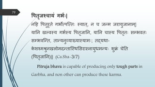 वपतृजश्चायं गभवः|
नहह वपतुरृते गभोत्पस्त्ताः स्यात्, न च जन्त्ि जरायुजानाि्|
यातन खल्िस्य गभमस्य वपतृजातन, यातन चास्य वपतृताः सम्भिताः
सम्भिस्न्त्त, तान्त्यनुव्याख्यास्यािाः; तद्यिा-
क
े शश्ििुनखिोिदन्त्तास्स्िमसरास्नायुधिन्त्याः शुि
ं चेतत
(वपतृजातन)|| (Ca.Sha-3/7)
Pitruja bhava is capable of producing only tough parts in
Garbha, and non other can produce these karma.
79
 