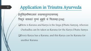 Application in Trisutra Ayurveda
हेतुमिङ्गौषधञानं स्िस्िातुरपरायणि्|
त्ररसूरं शाश्ितं पुण्यं बुबुधे यं वपतािहाः||२४||
Hetu is Karana and Karya is the linga (Dhatu Samya), whereas
Oushadha can be taken as Karana for the Karya Dhatu Samya.
Every Karya has a Karana, and this Karya can be Karana for
another Karana.
91
 
