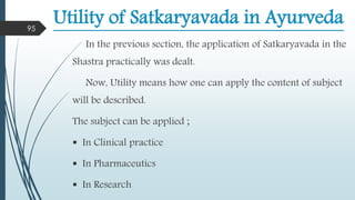 Utility of Satkaryavada in Ayurveda
In the previous section, the application of Satkaryavada in the
Shastra practically was dealt.
Now, Utility means how one can apply the content of subject
will be described.
The subject can be applied ;
 In Clinical practice
 In Pharmaceutics
 In Research
95
 